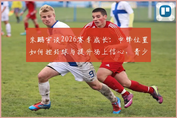 朱鹏宇谈2026赛季成长：中锋位置如何控好球与提升场上信心，青少年内线球员训练指南