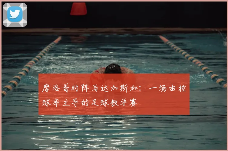 摩洛哥对阵马达加斯加：一场由控球率主导的足球教学赛