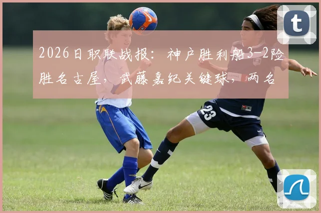 2026日职联战报：神户胜利船3-2险胜名古屋，武藤嘉纪关键球，两名球员重伤离场