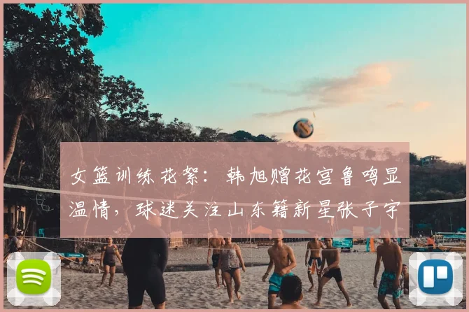 女篮训练花絮：韩旭赠花宫鲁鸣显温情，球迷关注山东籍新星张子宇