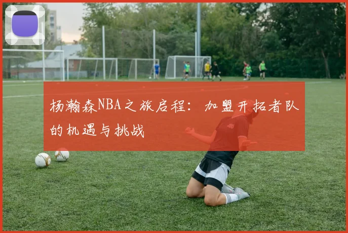 杨瀚森NBA之旅启程：加盟开拓者队的机遇与挑战