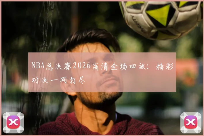 NBA总决赛2026高清全场回放：精彩对决一网打尽