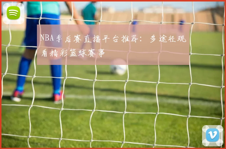 NBA季后赛直播平台推荐：多途径观看精彩篮球赛事
