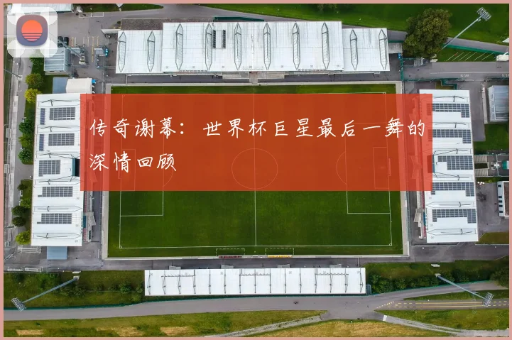 传奇谢幕:世界杯巨星最后一舞的深情回顾