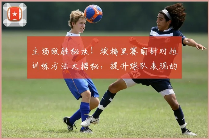 主场致胜秘诀！埃梅里赛前针对性训练方法大揭秘，提升球队表现的关键步骤