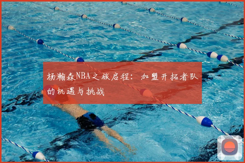 杨瀚森NBA之旅启程：加盟开拓者队的机遇与挑战