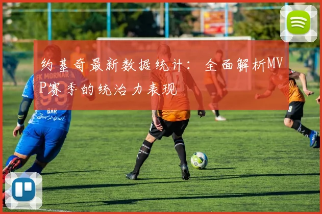 约基奇最新数据统计：全面解析MVP赛季的统治力表现