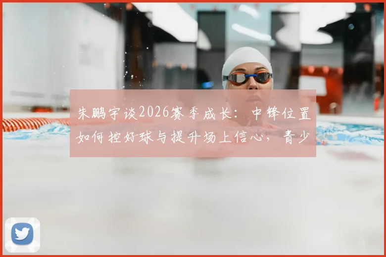 朱鹏宇谈2026赛季成长：中锋位置如何控好球与提升场上信心，青少年内线球员训练指南