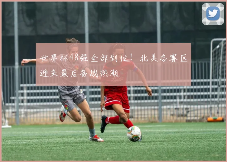 世界杯48强全部到位！北美各赛区迎来最后备战热潮