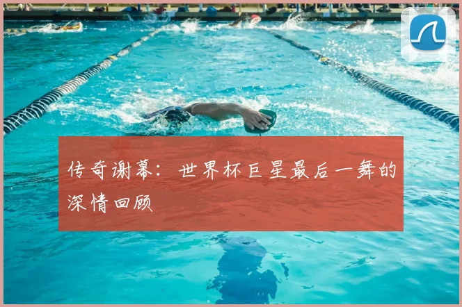 传奇谢幕：世界杯巨星最后一舞的深情回顾