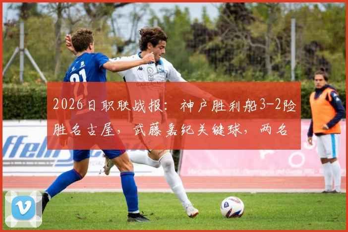 2026日职联战报：神户胜利船3-2险胜名古屋，武藤嘉纪关键球，两名球员重伤离场