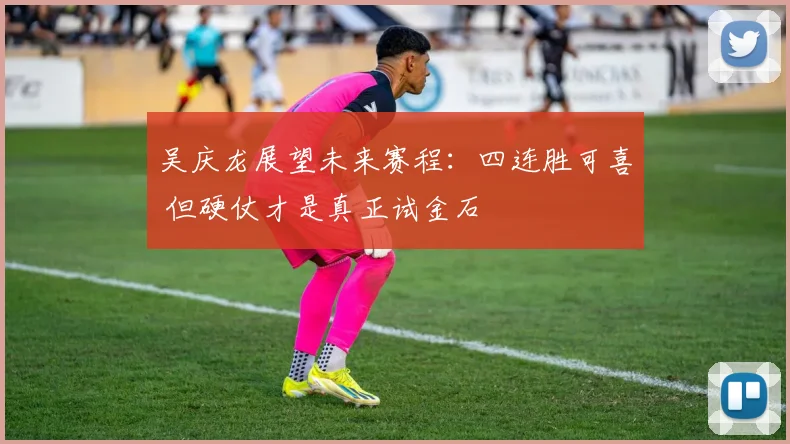 吴庆龙展望未来赛程：四连胜可喜 但硬仗才是真正试金石